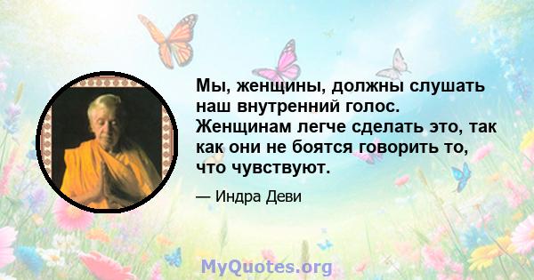 Мы, женщины, должны слушать наш внутренний голос. Женщинам легче сделать это, так как они не боятся говорить то, что чувствуют.