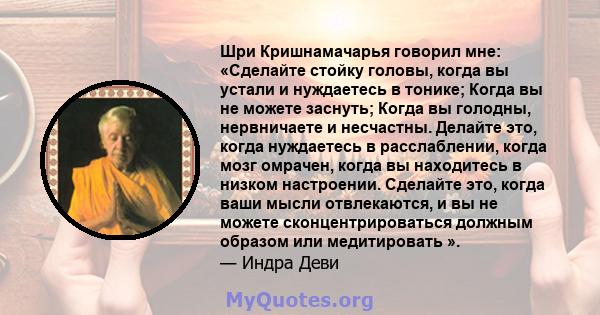 Шри Кришнамачарья говорил мне: «Сделайте стойку головы, когда вы устали и нуждаетесь в тонике; Когда вы не можете заснуть; Когда вы голодны, нервничаете и несчастны. Делайте это, когда нуждаетесь в расслаблении, когда