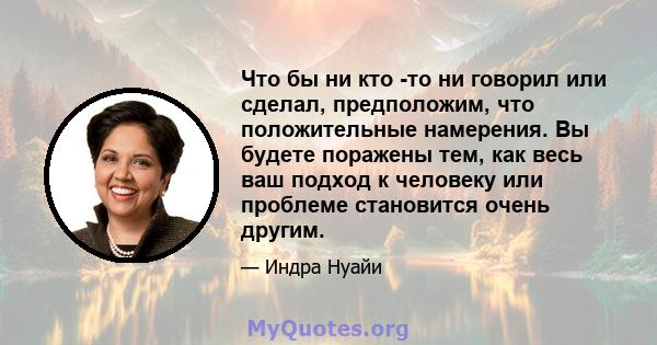 Что бы ни кто -то ни говорил или сделал, предположим, что положительные намерения. Вы будете поражены тем, как весь ваш подход к человеку или проблеме становится очень другим.