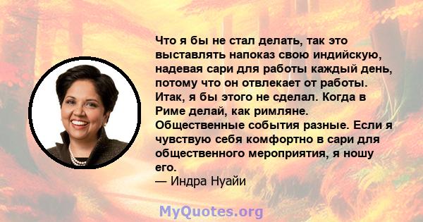 Что я бы не стал делать, так это выставлять напоказ свою индийскую, надевая сари для работы каждый день, потому что он отвлекает от работы. Итак, я бы этого не сделал. Когда в Риме делай, как римляне. Общественные