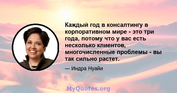 Каждый год в консалтингу в корпоративном мире - это три года, потому что у вас есть несколько клиентов, многочисленные проблемы - вы так сильно растет.