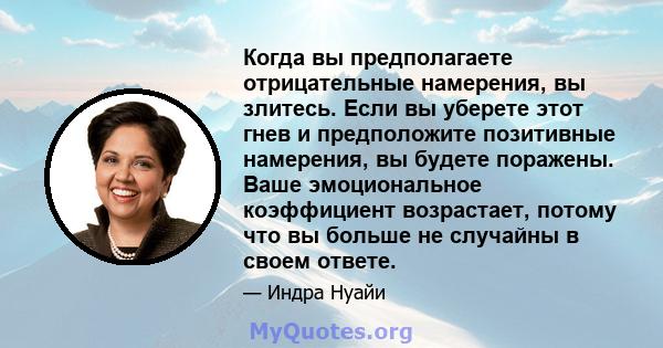 Когда вы предполагаете отрицательные намерения, вы злитесь. Если вы уберете этот гнев и предположите позитивные намерения, вы будете поражены. Ваше эмоциональное коэффициент возрастает, потому что вы больше не случайны