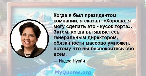 Когда я был президентом компании, я сказал: «Хорошо, я могу сделать это - кусок торта». Затем, когда вы являетесь генеральным директором, обязанности массово умножен, потому что вы беспокоитесь обо всем.