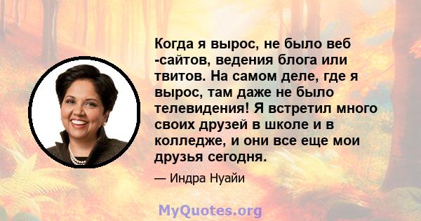 Когда я вырос, не было веб -сайтов, ведения блога или твитов. На самом деле, где я вырос, там даже не было телевидения! Я встретил много своих друзей в школе и в колледже, и они все еще мои друзья сегодня.