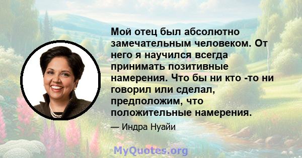 Мой отец был абсолютно замечательным человеком. От него я научился всегда принимать позитивные намерения. Что бы ни кто -то ни говорил или сделал, предположим, что положительные намерения.