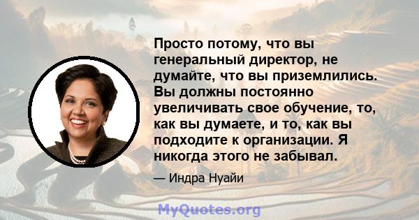 Просто потому, что вы генеральный директор, не думайте, что вы приземлились. Вы должны постоянно увеличивать свое обучение, то, как вы думаете, и то, как вы подходите к организации. Я никогда этого не забывал.