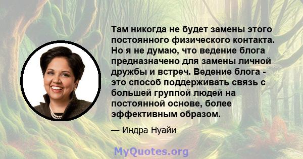 Там никогда не будет замены этого постоянного физического контакта. Но я не думаю, что ведение блога предназначено для замены личной дружбы и встреч. Ведение блога - это способ поддерживать связь с большей группой людей 