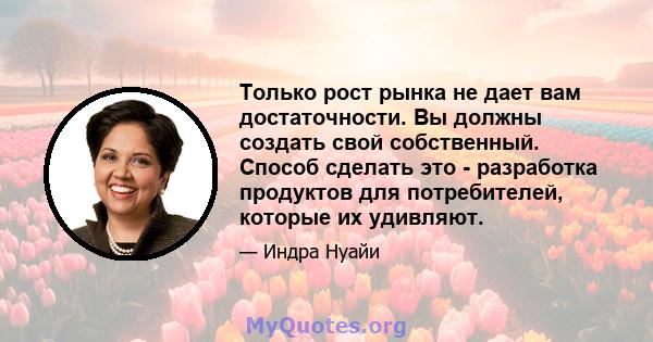 Только рост рынка не дает вам достаточности. Вы должны создать свой собственный. Способ сделать это - разработка продуктов для потребителей, которые их удивляют.