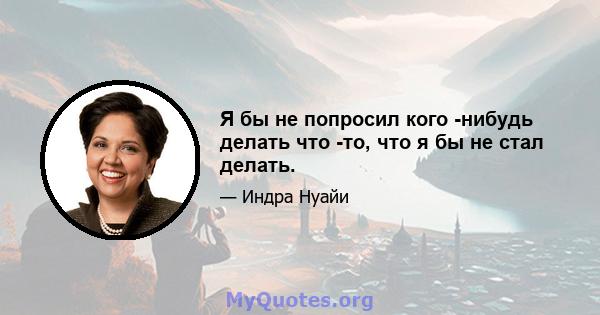 Я бы не попросил кого -нибудь делать что -то, что я бы не стал делать.