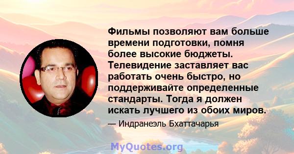 Фильмы позволяют вам больше времени подготовки, помня более высокие бюджеты. Телевидение заставляет вас работать очень быстро, но поддерживайте определенные стандарты. Тогда я должен искать лучшего из обоих миров.