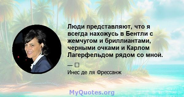 Люди представляют, что я всегда нахожусь в Бентли с жемчугом и бриллиантами, черными очками и Карлом Лагерфельдом рядом со мной.