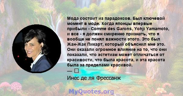 Мода состоит из парадоксов. Был ключевой момент в моде. Когда японцы впервые прибыли - Comme des Garons, Yohji Yamamoto, и все - я должен смиренно признать, что я вообще не понял важности этого. Это был Жан-Жак Пикарт,