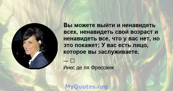 Вы можете выйти и ненавидеть всех, ненавидеть свой возраст и ненавидеть все, что у вас нет, но это покажет; У вас есть лицо, которое вы заслуживаете.