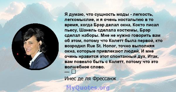 Я думаю, что сущность моды - легкость, легкомыслие, и я очень ностальгию в то время, когда Брэр делал окна, Кокто писал пьесу, Шанель сделала костюмы, Брэр сделал наборы. Мне не нужно говорить вам об этом, потому что