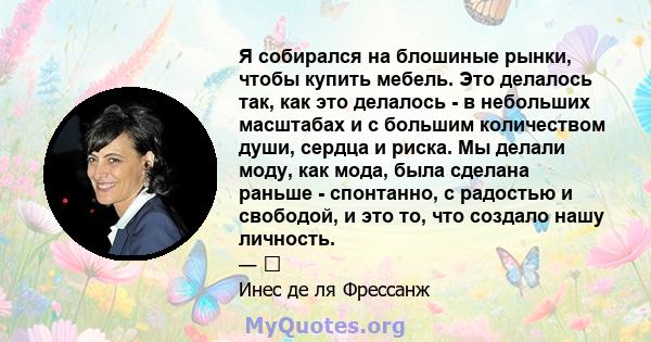 Я собирался на блошиные рынки, чтобы купить мебель. Это делалось так, как это делалось - в небольших масштабах и с большим количеством души, сердца и риска. Мы делали моду, как мода, была сделана раньше - спонтанно, с