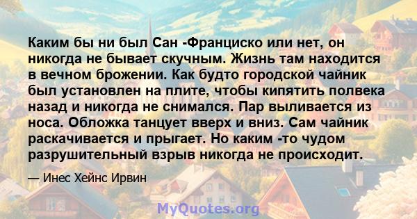 Каким бы ни был Сан -Франциско или нет, он никогда не бывает скучным. Жизнь там находится в вечном брожении. Как будто городской чайник был установлен на плите, чтобы кипятить полвека назад и никогда не снимался. Пар