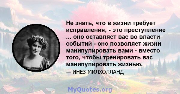 Не знать, что в жизни требует исправления, - это преступление ... оно оставляет вас во власти событий - оно позволяет жизни манипулировать вами - вместо того, чтобы тренировать вас манипулировать жизнью.