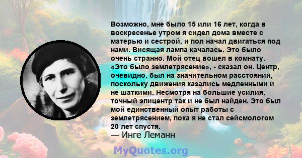 Возможно, мне было 15 или 16 лет, когда в воскресенье утром я сидел дома вместе с матерью и сестрой, и пол начал двигаться под нами. Висящая лампа качалась. Это было очень странно. Мой отец вошел в комнату. «Это было