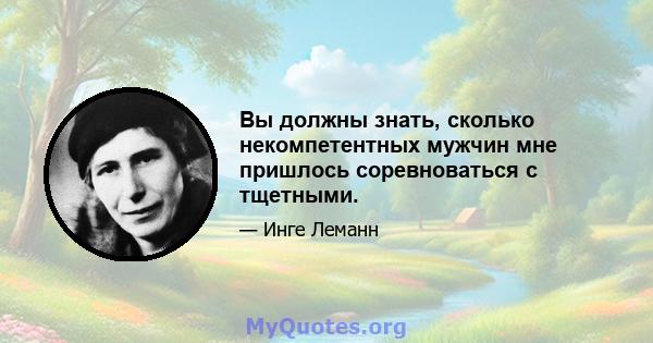 Вы должны знать, сколько некомпетентных мужчин мне пришлось соревноваться с тщетными.