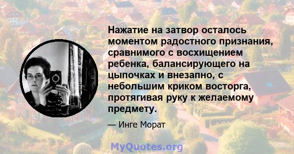 Нажатие на затвор осталось моментом радостного признания, сравнимого с восхищением ребенка, балансирующего на цыпочках и внезапно, с небольшим криком восторга, протягивая руку к желаемому предмету.