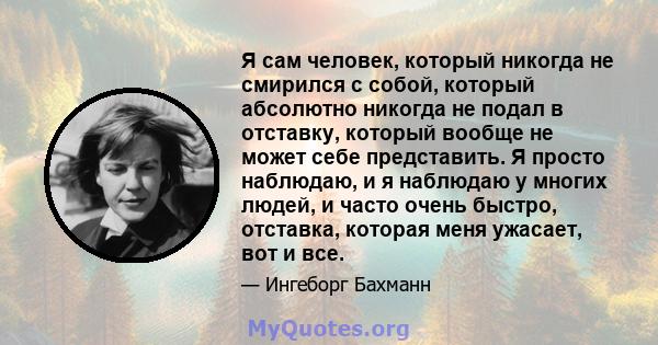 Я сам человек, который никогда не смирился с собой, который абсолютно никогда не подал в отставку, который вообще не может себе представить. Я просто наблюдаю, и я наблюдаю у многих людей, и часто очень быстро,