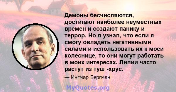 Демоны бесчисляются, достигают наиболее неуместных времен и создают панику и террор. Но я узнал, что если я смогу овладеть негативными силами и использовать их к моей колеснице, то они могут работать в моих интересах.