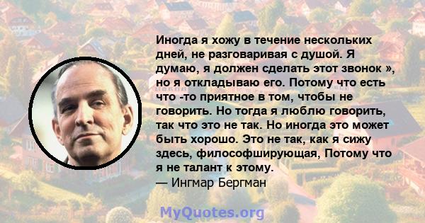 Иногда я хожу в течение нескольких дней, не разговаривая с душой. Я думаю, я должен сделать этот звонок », но я откладываю его. Потому что есть что -то приятное в том, чтобы не говорить. Но тогда я люблю говорить, так