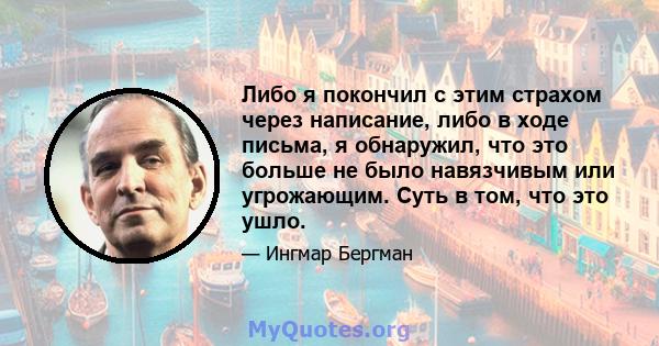 Либо я покончил с этим страхом через написание, либо в ходе письма, я обнаружил, что это больше не было навязчивым или угрожающим. Суть в том, что это ушло.