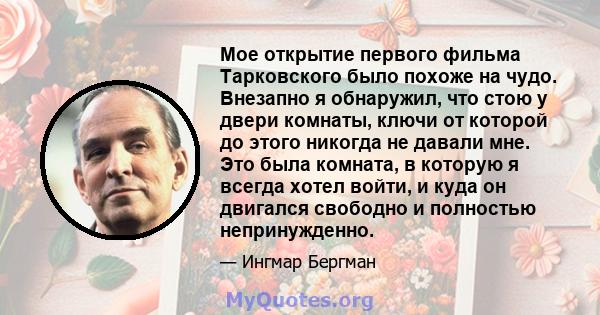 Мое открытие первого фильма Тарковского было похоже на чудо. Внезапно я обнаружил, что стою у двери комнаты, ключи от которой до этого никогда не давали мне. Это была комната, в которую я всегда хотел войти, и куда он