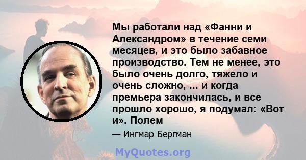 Мы работали над «Фанни и Александром» в течение семи месяцев, и это было забавное производство. Тем не менее, это было очень долго, тяжело и очень сложно, ... и когда премьера закончилась, и все прошло хорошо, я