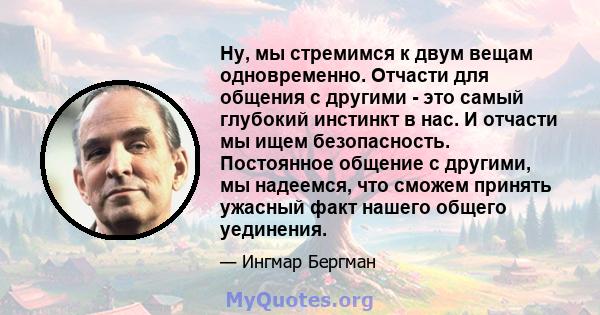 Ну, мы стремимся к двум вещам одновременно. Отчасти для общения с другими - это самый глубокий инстинкт в нас. И отчасти мы ищем безопасность. Постоянное общение с другими, мы надеемся, что сможем принять ужасный факт