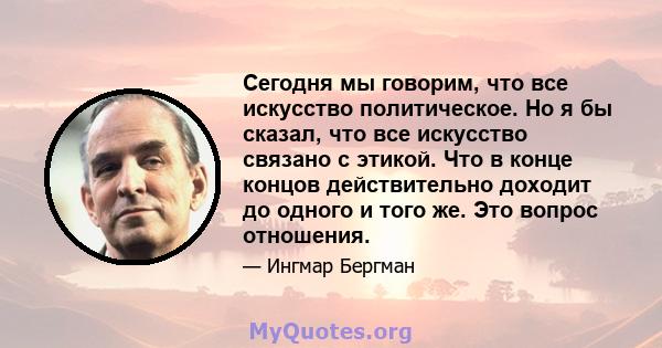 Сегодня мы говорим, что все искусство политическое. Но я бы сказал, что все искусство связано с этикой. Что в конце концов действительно доходит до одного и того же. Это вопрос отношения.