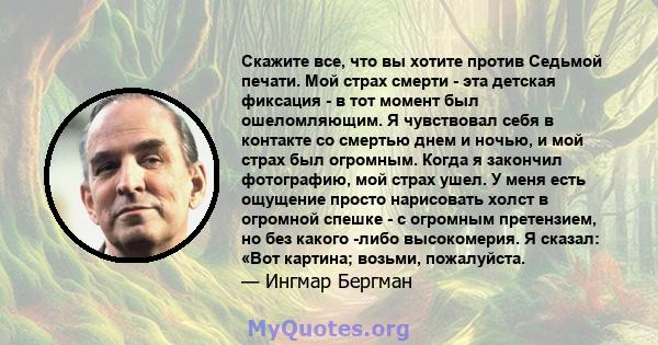 Скажите все, что вы хотите против Седьмой печати. Мой страх смерти - эта детская фиксация - в тот момент был ошеломляющим. Я чувствовал себя в контакте со смертью днем ​​и ночью, и мой страх был огромным. Когда я