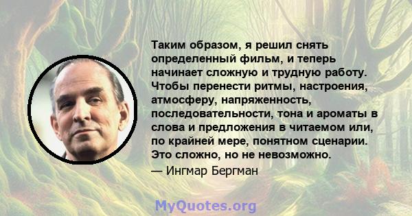 Таким образом, я решил снять определенный фильм, и теперь начинает сложную и трудную работу. Чтобы перенести ритмы, настроения, атмосферу, напряженность, последовательности, тона и ароматы в слова и предложения в