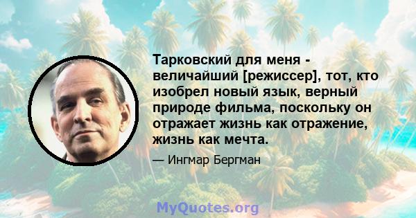 Тарковский для меня - величайший [режиссер], тот, кто изобрел новый язык, верный природе фильма, поскольку он отражает жизнь как отражение, жизнь как мечта.