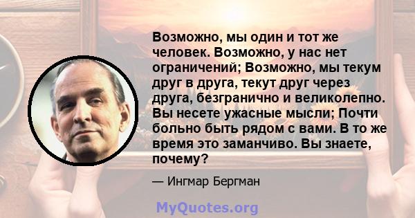 Возможно, мы один и тот же человек. Возможно, у нас нет ограничений; Возможно, мы текум друг в друга, текут друг через друга, безгранично и великолепно. Вы несете ужасные мысли; Почти больно быть рядом с вами. В то же