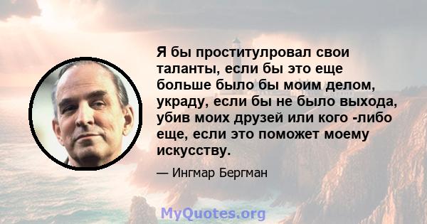 Я бы проститулровал свои таланты, если бы это еще больше было бы моим делом, украду, если бы не было выхода, убив моих друзей или кого -либо еще, если это поможет моему искусству.