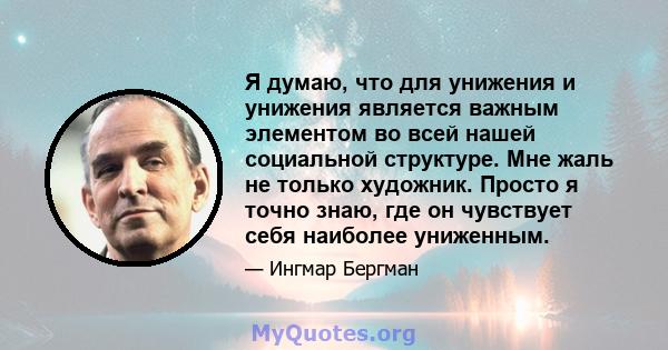 Я думаю, что для унижения и унижения является важным элементом во всей нашей социальной структуре. Мне жаль не только художник. Просто я точно знаю, где он чувствует себя наиболее униженным.