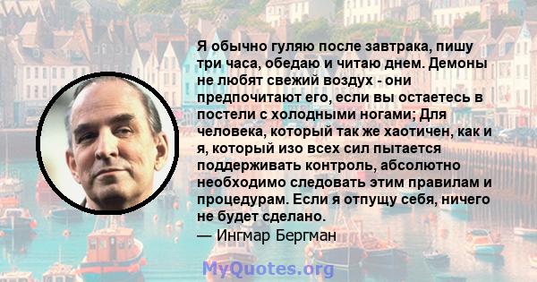 Я обычно гуляю после завтрака, пишу три часа, обедаю и читаю днем. Демоны не любят свежий воздух - они предпочитают его, если вы остаетесь в постели с холодными ногами; Для человека, который так же хаотичен, как и я,