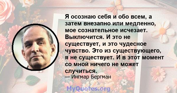 Я осознаю себя и обо всем, а затем внезапно или медленно, мое сознательное исчезает. Выключится. И это не существует, и это чудесное чувство. Это из существующего, я не существует. И в этот момент со мной ничего не