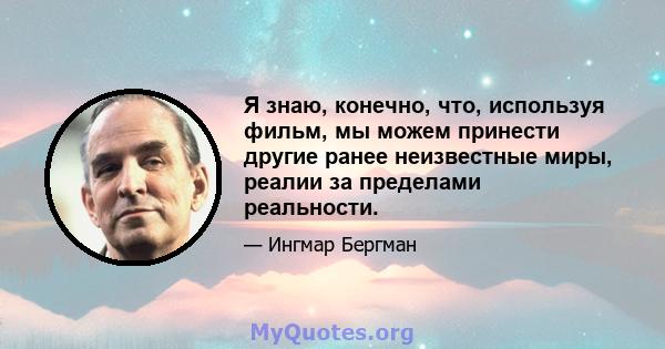 Я знаю, конечно, что, используя фильм, мы можем принести другие ранее неизвестные миры, реалии за пределами реальности.