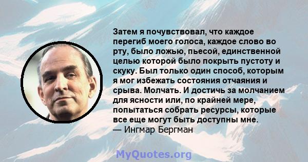 Затем я почувствовал, что каждое перегиб моего голоса, каждое слово во рту, было ложью, пьесой, единственной целью которой было покрыть пустоту и скуку. Был только один способ, которым я мог избежать состояния отчаяния