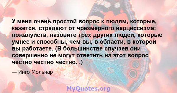 У меня очень простой вопрос к людям, которые, кажется, страдают от чрезмерного нарциссизма: пожалуйста, назовите трех других людей, которые умнее и способны, чем вы, в области, в которой вы работаете. (В большинстве