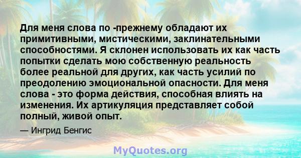 Для меня слова по -прежнему обладают их примитивными, мистическими, заклинательными способностями. Я склонен использовать их как часть попытки сделать мою собственную реальность более реальной для других, как часть