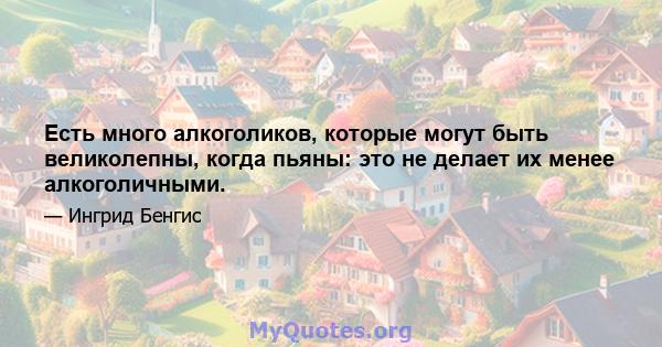 Есть много алкоголиков, которые могут быть великолепны, когда пьяны: это не делает их менее алкоголичными.