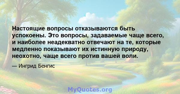 Настоящие вопросы отказываются быть успокоены. Это вопросы, задаваемые чаще всего, и наиболее неадекватно отвечают на те, которые медленно показывают их истинную природу, неохотно, чаще всего против вашей воли.