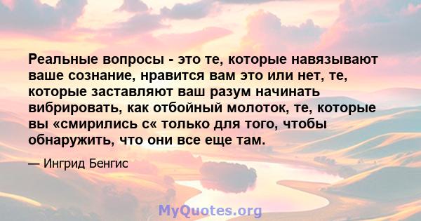 Реальные вопросы - это те, которые навязывают ваше сознание, нравится вам это или нет, те, которые заставляют ваш разум начинать вибрировать, как отбойный молоток, те, с которыми вы «смирились с« только для того, чтобы