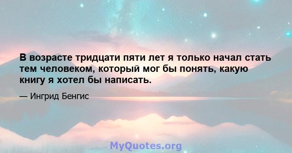 В возрасте тридцати пяти лет я только начал стать тем человеком, который мог бы понять, какую книгу я хотел бы написать.