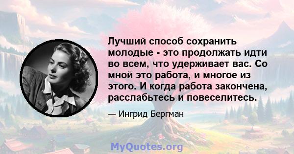 Лучший способ сохранить молодые - это продолжать идти во всем, что удерживает вас. Со мной это работа, и многое из этого. И когда работа закончена, расслабьтесь и повеселитесь.