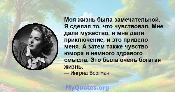 Моя жизнь была замечательной. Я сделал то, что чувствовал. Мне дали мужество, и мне дали приключение, и это привело меня. А затем также чувство юмора и немного здравого смысла. Это была очень богатая жизнь.